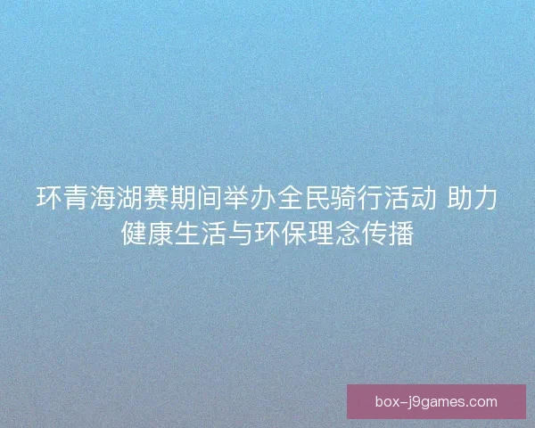 环青海湖赛期间举办全民骑行活动 助力健康生活与环保理念传播 环青海湖赛期间举办全民骑行活动 助力健康生活与环保理念传播