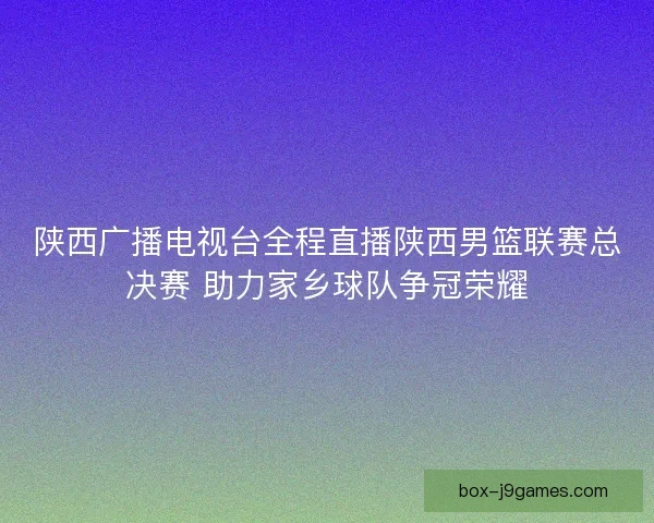 陕西广播电视台全程直播陕西男篮联赛总决赛 助力家乡球队争冠荣耀