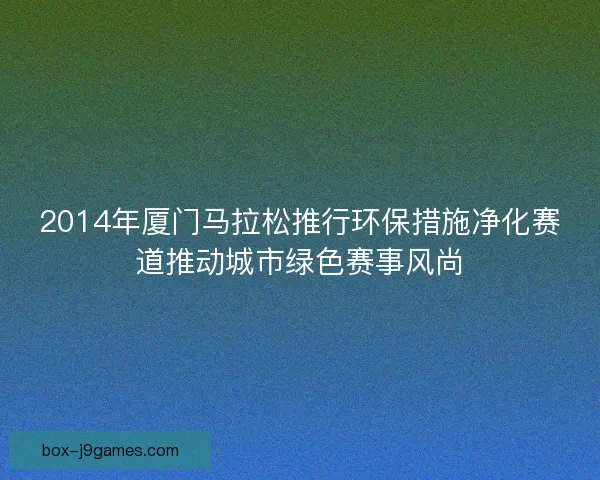 2014年厦门马拉松推行环保措施净化赛道推动城市绿色赛事风尚 2014年厦门马拉松推行环保措施净化赛道推动城市绿色赛事风尚