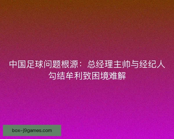 中国足球问题根源:总经理主帅与经纪人勾结牟利致困境难解 中国足球问题根源:总经理主帅与经纪人勾结牟利致困境难解