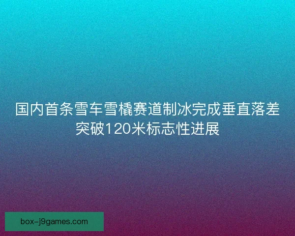 国内首条雪车雪橇赛道制冰完成垂直落差突破120米标志性进展 国内首条雪车雪橇赛道制冰完成垂直落差突破120米标志性进展