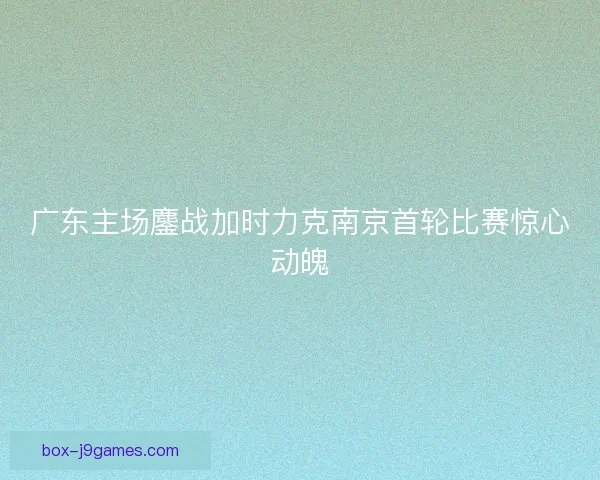 广东主场鏖战加时力克南京首轮比赛惊心动魄 广东主场鏖战加时力克南京首轮比赛惊心动魄
