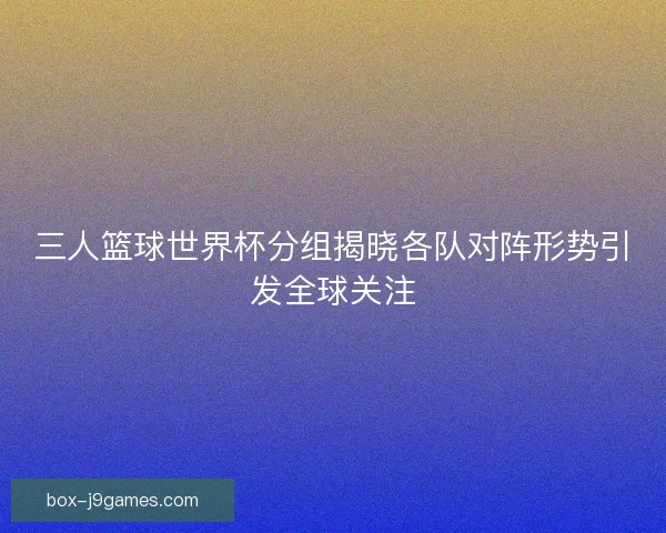 三人篮球世界杯分组揭晓各队对阵形势引发全球关注