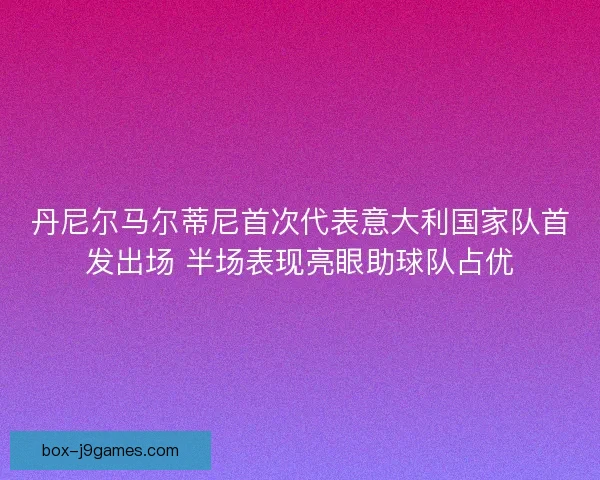 丹尼尔马尔蒂尼首次代表意大利国家队首发出场 半场表现亮眼助球队占优