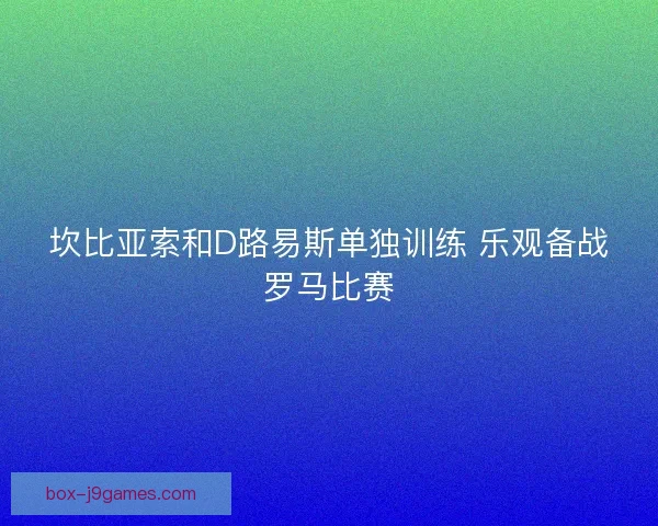 坎比亚索和D路易斯单独训练 乐观备战罗马比赛 坎比亚索和D路易斯单独训练 乐观备战罗马比赛