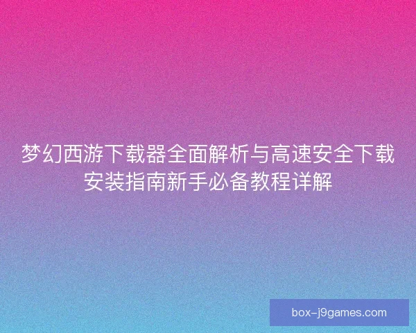 梦幻西游下载器全面解析与高速安全下载安装指南新手必备教程详解