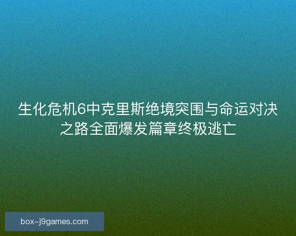 生化危机6中克里斯绝境突围与命运对决之路全面爆发篇章终极逃亡