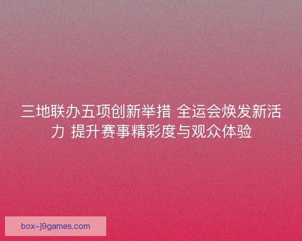 三地联办五项创新举措 全运会焕发新活力 提升赛事精彩度与观众体验