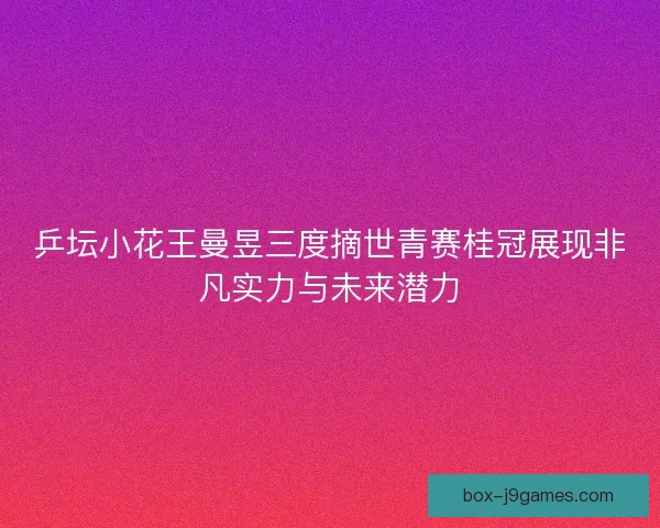 乒坛小花王曼昱三度摘世青赛桂冠展现非凡实力与未来潜力