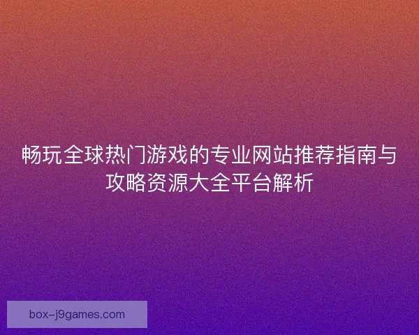 畅玩全球热门游戏的专业网站推荐指南与攻略资源大全平台解析