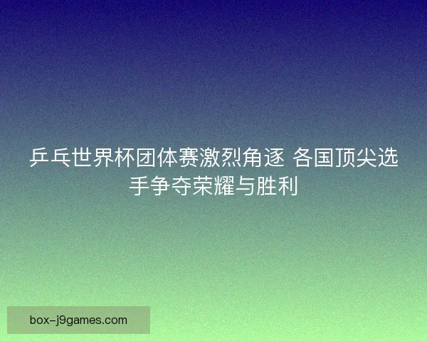 乒乓世界杯团体赛激烈角逐 各国顶尖选手争夺荣耀与胜利 乒乓世界杯团体赛激烈角逐 各国顶尖选手争夺荣耀与胜利