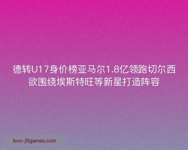 德转U17身价榜亚马尔1.8亿领跑切尔西欲围绕埃斯特旺等新星打造阵容 德转U17身价榜亚马尔1.8亿领跑切尔西欲围绕埃斯特旺等新星打造阵容