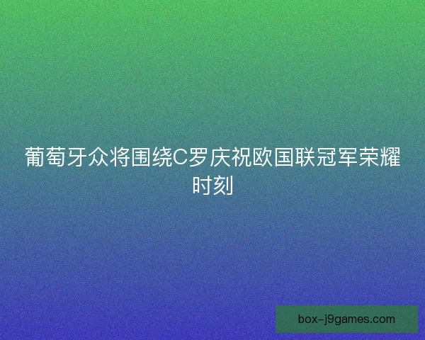 葡萄牙众将围绕C罗庆祝欧国联冠军荣耀时刻