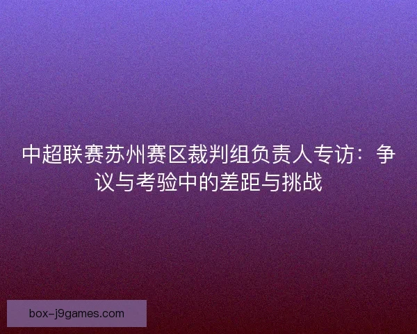 中超联赛苏州赛区裁判组负责人专访:争议与考验中的差距与挑战 中超联赛苏州赛区裁判组负责人专访:争议与考验中的差距与挑战