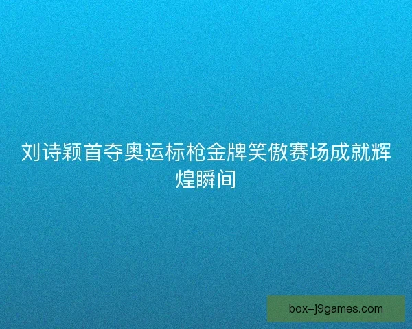 刘诗颖首夺奥运标枪金牌笑傲赛场成就辉煌瞬间