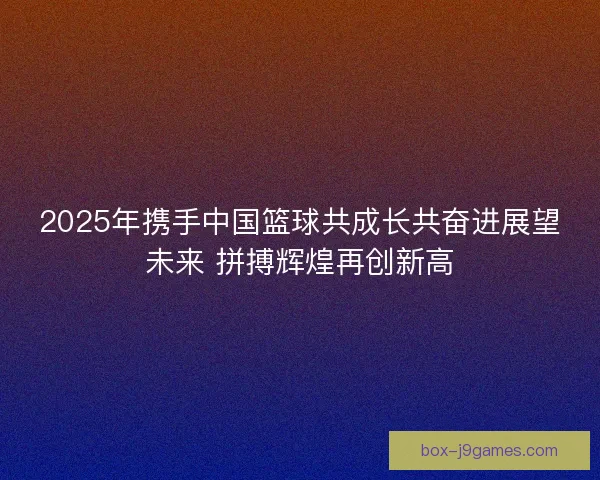 2025年携手中国篮球共成长共奋进展望未来 拼搏辉煌再创新高 2025年携手中国篮球共成长共奋进展望未来 拼搏辉煌再创新高