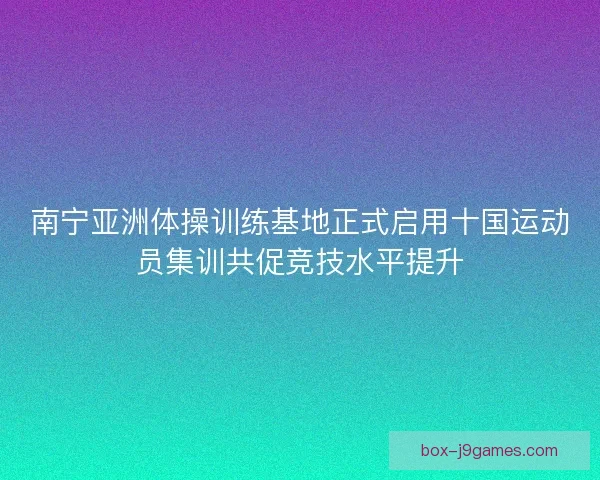 南宁亚洲体操训练基地正式启用十国运动员集训共促竞技水平提升