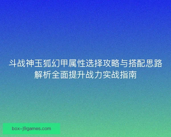斗战神玉狐幻甲属性选择攻略与搭配思路解析全面提升战力实战指南