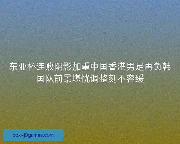 东亚杯连败阴影加重中国香港男足再负韩国队前景堪忧调整刻不容缓 东亚杯连败阴影加重中国香港男足再负韩国队前景堪忧调整刻不容缓