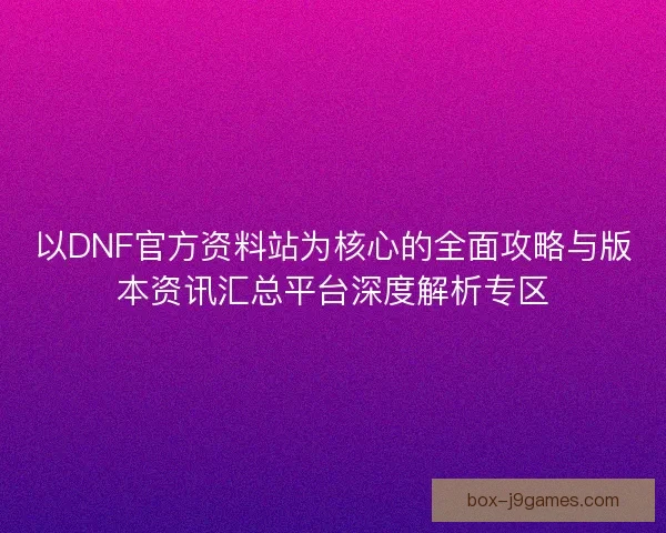 以DNF官方资料站为核心的全面攻略与版本资讯汇总平台深度解析专区
