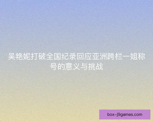 吴艳妮打破全国纪录回应亚洲跨栏一姐称号的意义与挑战