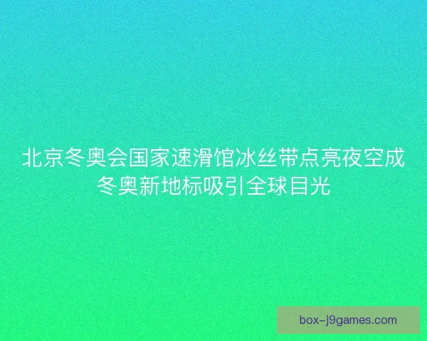 北京冬奥会国家速滑馆冰丝带点亮夜空成冬奥新地标吸引全球目光