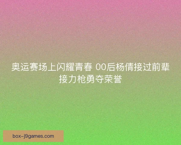 奥运赛场上闪耀青春 00后杨倩接过前辈接力枪勇夺荣誉