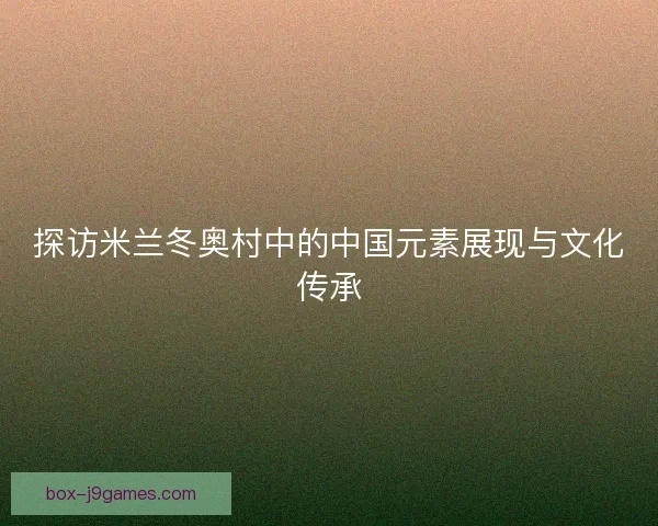 探访米兰冬奥村中的中国元素展现与文化传承